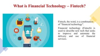 What is Financial Technology – Fintech?
Fintech, the word, is a combination
of "financial technology".
Financial technology (Fintech) is
used to describe new tech that seeks
to improve and automate the
delivery and use of financial
services.
 