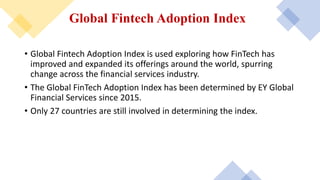 Global Fintech Adoption Index
• Global Fintech Adoption Index is used exploring how FinTech has
improved and expanded its offerings around the world, spurring
change across the financial services industry.
• The Global FinTech Adoption Index has been determined by EY Global
Financial Services since 2015.
• Only 27 countries are still involved in determining the index.
 