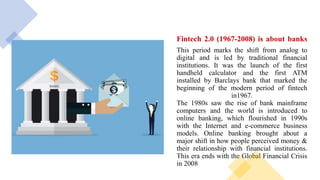 Fintech 2.0 (1967-2008) is about banks
This period marks the shift from analog to
digital and is led by traditional financial
institutions. It was the launch of the first
handheld calculator and the first ATM
installed by Barclays bank that marked the
beginning of the modern period of fintech
in1967.
The 1980s saw the rise of bank mainframe
computers and the world is introduced to
online banking, which flourished in 1990s
with the Internet and e-commerce business
models. Online banking brought about a
major shift in how people perceived money &
their relationship with financial institutions.
This era ends with the Global Financial Crisis
in 2008
 