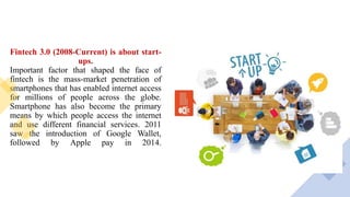 Fintech 3.0 (2008-Current) is about start-
ups.
Important factor that shaped the face of
fintech is the mass-market penetration of
smartphones that has enabled internet access
for millions of people across the globe.
Smartphone has also become the primary
means by which people access the internet
and use different financial services. 2011
saw the introduction of Google Wallet,
followed by Apple pay in 2014.
 