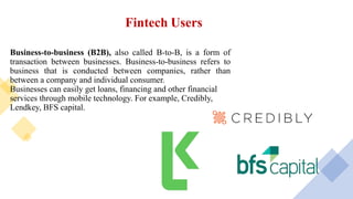 Fintech Users
Business-to-business (B2B), also called B-to-B, is a form of
transaction between businesses. Business-to-business refers to
business that is conducted between companies, rather than
between a company and individual consumer.
Businesses can easily get loans, financing and other financial
services through mobile technology. For example, Credibly,
Lendkey, BFS capital.
 
