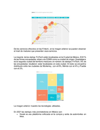 De los servicios ofrecidos en las Fintech, en la imagen anterior se pueden observar
el nivel de madurez que presentan esos servicios.
La mayoría de los startup FinTech están localizadas en la Ciudad de México. El 61%
de las firmas encuestadas sitúan a la CDMX como su ciudad de origen. Guadalajara
es la segunda ciudad del territorio mexicano en número de startups FinTech, 9% de
las encuestadas resultaron estar localizadas en esta ciudad. El resto se encuentra
distribuido entre las ciudades de Monterrey, con el 6%, Mérida con el 4% y Puebla
con el 2%.
La imagen anterior muestra las tecnologías utilizadas.
En 2021 las startups más prometedoras en México son:
 Kavak es una plataforma enfocada en la compra y venta de automóviles en
línea.
 