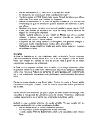  Recién formada en 2019, Justo es un supermercado online.
 El intercambio de criptodivisas Bitso se estableció en 2014.
 También creada en 2014, Credit Justo es una Fintech de México que ofrece
soluciones financieras y de crédito a las empresas.
 Desde su creación en 2019, Minu ha llegado a acuerdos con más de 100
empresas para que sus empleados puedan acceder a los salarios a la carta
que ofrece.
 Homie es una startup centrada en el sector inmobiliario que se creó en 2015.
 Clara, que apenas se estableció en 2020, el startup ofrece servicios de
tarjetas de crédito para empresas.
 Cacao Paycard Solutions es una Fintech en México que ofrece cuentas
virtuales y tarjetas bancarias a sus usuarios, además de facilitar las
transacciones con todo tipo de tarjetas.
 Cargamos es una startup centrada en la logística que promete entregar la
mercancía mucho más rápido que muchos otros proveedores.
 UnDosTres es una plataforma digital que facilita pagos seguros y recargas
de teléfonos móviles.
Ejemplos
NuBank:fue fundada por el colombiano David Vélez, la brasileña Cristina Junqueira
y el estadounidense Edward Wible. Esto con el fin de competir contra los malos
tratos que ofrecen los bancos, la idea de crearla nace a partir de las malas
experiencias vividas por los fundadores.
NuBank: es una empresa con fines de lucro debido a que otorga tarjetas de crédito,
la ganancia se obtiene a partir de los intereses que se generan por pagos atrasados
entre otros. Por ahora Nubank se concentra en ganar participación en el mercado,
por lo cual actualmente se encuentra entre los bancos más importantes de América
latina.
Es una empresa privada ya que David Vélez, Cristina Junqueira y Edward Wible.
Decidieron fundar para competir contra los bancos y los malos tratos que recibían
los clientes.
Es una empresa multinacional ya que su origen se da en Brasil sin embargo se ha
expandido a más países de Latinoamérica como México y Colombia. El principal
objetivo es convertirse en el banco más importante de América Latina.
NuBank es una sociedad anónima de capital variable. Ya que cumple con las
normas que lo conforman, estas son algunas de ellas:
 Deben de ser al menos 2 accionistas en la empresa.
 Los accionistas pueden ser personas físicas o morales.
 Toda Sociedad Anónima deberá representar a una organización con fines de
lucro.
 
