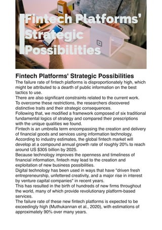 Fintech Platforms' Strategic Possibilities
The failure rate of
fi
ntech platforms is disproportionately high, which
might be attributed to a dearth of public information on the best
tactics to use.
There are also signi
fi
cant constraints related to the current work.
To overcome these restrictions, the researchers discovered
distinctive traits and their strategic consequences.
Following that, we modi
fi
ed a framework composed of six traditional
fundamental logics of strategy and compared their prescriptions
with the unique qualities we found.
Fintech is an umbrella term encompassing the creation and delivery
of
fi
nancial goods and services using information technology.
According to industry estimates, the global
fi
ntech market will
develop at a compound annual growth rate of roughly 20% to reach
around US $305 billion by 2025.
Because technology improves the openness and timeliness of
fi
nancial information,
fi
ntech may lead to the creation and
exploitation of new business possibilities.
Digital technology has been used in ways that have "driven fresh
entrepreneurship, unfettered creativity, and a major rise in interest
by venture capital companies" in recent years.
This has resulted in the birth of hundreds of new
fi
rms throughout
the world, many of which provide revolutionary platform-based
services.
The failure rate of these new
fi
ntech platforms is expected to be
exceedingly high (Muthukannan et al., 2020), with estimations of
approximately 90% over many years.
 