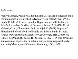 References:
•Saniya Sameer, Paddalwar., Dr. Lakshmi.P. (2022). FinTech in India –
Demographics affecting the FinTech services. NTSSCONF, 29-30.
•Vijai, C. (2019). Fintech in India–Opportunities and Challenges.
SAARJ Journal on Banking & Insurance Research (SJBIR) Vol, 8.
•Painoli, G. K., Dhinakaran, D. P., & Vijai, C. (2021). Impact of
Fintech on the Profitability of Public and Private Banks in India.
Annals of the Romanian Society for Cell Biology, 25(6), 5419-5431.
•Shree, S., Pratap, B., Saroy, R., & Dhal, S. (2021). Digital payments
and consumer experience in India: a survey based empirical study.
Journal of Banking and Financial Technology, 5(1), 1-20.
 