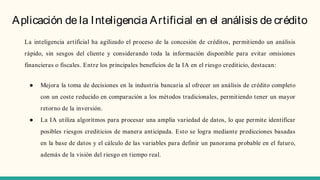 Aplicación de la Inteligencia Artificial en el análisis de crédito
La inteligencia artificial ha agilizado el proceso de la concesión de créditos, permitiendo un análisis
rápido, sin sesgos del cliente y considerando toda la información disponible para evitar omisiones
financieras o fiscales. Entre los principales beneficios de la IA en el riesgo crediticio, destacan:
● Mejora la toma de decisiones en la industria bancaria al ofrecer un análisis de crédito completo
con un coste reducido en comparación a los métodos tradicionales, permitiendo tener un mayor
retorno de la inversión.
● La IA utiliza algoritmos para procesar una amplia variedad de datos, lo que permite identificar
posibles riesgos crediticios de manera anticipada. Esto se logra mediante predicciones basadas
en la base de datos y el cálculo de las variables para definir un panorama probable en el futuro,
además de la visión del riesgo en tiempo real.
 
