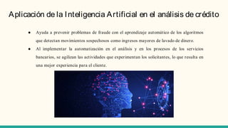 Aplicación de la Inteligencia Artificial en el análisis de crédito
● Ayuda a prevenir problemas de fraude con el aprendizaje automático de los algoritmos
que detectan movimientos sospechosos como ingresos mayores de lavado de dinero.
● Al implementar la automatización en el análisis y en los procesos de los servicios
bancarios, se agilizan las actividades que experimentan los solicitantes, lo que resulta en
una mejor experiencia para el cliente.
 
