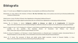 Bibliografía
López, J. F. (2018, mayo 3). Fintech. Economipedia. https://economipedia.com/definiciones/fintech.html
Zimmerman, E. (2016, abril 6). The Evolution of Fintech. The New York times. https://www.nytimes.com/2016/04/07/business/dealbook/the-
evolution-of-fintech.html
Global Lancers. (2023). The Rise of Fintech: How Digitalisation is Disrupting Traditional Finance?:
https://lancersglobal.com/insights/digital-transformation/the-rise-of-fintech-how-digitalisation-is-disrupting-traditional-finance
Jiménez, M., & Fuentes, J. (2021). Inteligencia artificial en finanzas: un aliado en la transformación. El Economista.
https://www.eleconomista.com.mx/revistaimef/Inteligencia-artificial-en-finanzas-un-aliado-en-la-transformacion-20210304-0028.html
Bouri, E., Gupta, R., Lau, C. K. M., Roubaud, D., & Wang, S. (2018). Bitcoin and global financial stress: A copula-based approach to dependence and
causality in the quantiles. The Quarterly Review of Economics and Finance, 69, 297-307.
https://ideas.repec.org/a/eee/quaeco/v69y2018icp297-307.html
Corbet, S., Lucey, B., Urquhart, A., & Yarovaya, L. (2019). Cryptocurrencies as a financial asset: A systematic analysis. International Review of
Financial Analysis, 62, 182-199. https://www.sciencedirect.com/science/article/abs/pii/S1057521918305271
Dwyer, G. P. (2015). The economics of Bitcoin and similar private digital currencies. Journal of Financial Stability, 17, 81-91.
https://www.sciencedirect.com/science/article/abs/pii/S1572308914001259
 