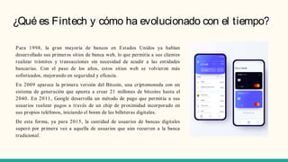 ¿Qué es Fintech y cómo ha evolucionado con el tiempo?
Para 1998, la gran mayoría de bancos en Estados Unidos ya habían
desarrollado sus primeros sitios de banca web, lo que permitía a sus clientes
realizar trámites y transacciones sin necesidad de acudir a las entidades
bancarias. Con el paso de los años, estos sitios web se volvieron más
sofisticados, mejorando en seguridad y eficacia.
En 2009 aparece la primera versión del Bitcoin, una criptomoneda con un
sistema de generación que apunta a crear 21 millones de bitcoins hasta el
2040. En 2011, Google desarrolla un método de pago que permitía a sus
usuarios realizar pagos a través de un chip de proximidad incorporado en
sus propios teléfonos, iniciando el boom de las billeteras digitales.
De esta forma, ya para 2015, la cantidad de usuarios de bancas digitales
superó por primera vez a aquella de usuarios que aún recurren a la banca
tradicional.
 
