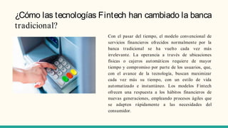 ¿Cómo las tecnologías Fintech han cambiado la banca
tradicional?
Con el pasar del tiempo, el modelo convencional de
servicios financieros ofrecidos normalmente por la
banca tradicional se ha vuelto cada vez más
irrelevante. La operancia a través de ubicaciones
físicas o cajeros automáticos requiere de mayor
tiempo y compromiso por parte de los usuarios, que,
con el avance de la tecnología, buscan maximizar
cada vez más su tiempo, con un estilo de vida
automatizado e instantáneo. Los modelos Fintech
ofrecen una respuesta a los hábitos financieros de
nuevas generaciones, empleando procesos ágiles que
se adapten rápidamente a las necesidades del
consumidor.
 