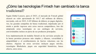 ¿Cómo las tecnologías Fintech han cambiado la banca
tradicional?
Según Global Lancers, para el 2023, el mercado de Fintech global
alcanzó un valor aproximado de 165,7 mil millones de dólares,
moviendo, solo en 2022, 8.49 billones de dólares en pagos digitales.
Así, las grandes compañías de banca tradicional, impulsadas por el
miedo a perder ingresos ante estos nuevos competidores, han ido
adoptando estas tecnologías en sus catálogos de servicios,
convirtiéndolos incluso en parte de sus productos principales.
Esta implementación de modelos fintech en los servicios actuales de
la banca permiten procesos más simples y eficaces, versatilidad y
adaptabilidad y el establecimiento de fuertes relaciones con los
clientes. Algunos de estos servicios incluyen pagos móviles,
tecnologías Blockchain, pagos con seguridad biométrica, banca
abierta, entre otros.
 