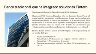 Banco tradicional que ha integrado soluciones Fintech
Caso de estudio Bancaribe Banco Universal: CRX Omnicanal.
El proyecto CRX Omnicanal llevado a cabo por Bancaribe Banco Universal
es una iniciativa que consiste en el lanzamiento de una plataforma bancaria
omnicanal que permite la escucha en tiempo real de la voz del cliente. Para
ello fue clave la utilización de un algoritmo de Inteligencia Artificial que le
permitió al banco tener una visión 360° de todas las interacciones que
realizan sus clientes con la marca Bancaribe, desde una única vista integral.
Se trata de una iniciativa con un profundo impacto en la organización y en
sus clientes dado que:
● Mejoró la usabilidad web
● Aumentó un 26,3% de usuarios con respecto a periodos anteriores.
● Aumentó un 17,7% en sesiones de usuarios
● Tuvo una tasa de rebote muy baja, tan solo el 0,8% teniendo antes un
74,5%.
 
