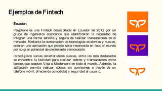 Ejemplos de Fintech
Ecuador:
Payphone es una Fintech desarrollada en Ecuador en 2012 por un
grupo de ingenieros cuencanos que identificaron la necesidad de
integrar una forma sencilla y segura de realizar transacciones en el
mercado. Mediante la combinación de tecnologías existentes y nuevas,
crearon una aplicación que pronto sería reconocida en todo el mundo
por su gran potencial de crecimiento e innovación.
Introdujeron varias características nuevas, entre las más destacadas
se encuentra la facilidad para realizar cobros y transacciones entre
bancos que aceptan Visa o Mastercard en todo el mundo. Además, la
aplicación permite realizar cobros sin comisiones a través de un
teléfono móvil, ofreciendo comodidad y seguridad al usuario.
 