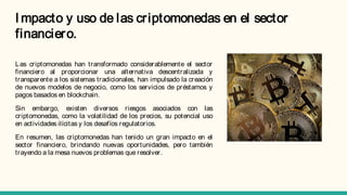 I mpacto y uso de las criptomonedas en el sector
financiero.
Las criptomonedas han transformado considerablemente el sector
financiero al proporcionar una alternativa descentralizada y
transparente a los sistemas tradicionales, han impulsado la creación
de nuevos modelos de negocio, como los servicios de préstamos y
pagos basados en blockchain.
Sin embargo, existen diversos riesgos asociados con las
criptomonedas, como la volatilidad de los precios, su potencial uso
en actividades ilícitas y los desafíos regulatorios.
En resumen, las criptomonedas han tenido un gran impacto en el
sector financiero, brindando nuevas oportunidades, pero también
trayendo a la mesa nuevos problemas que resolver.
 