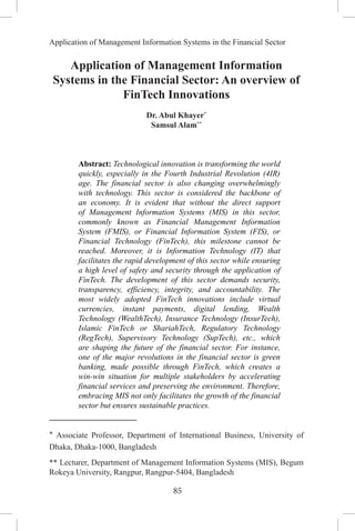 85
Application of Management Information Systems in the Financial Sector
Application of Management Information
Systems in the Financial Sector: An overview of
FinTech Innovations
Dr. Abul Khayer*
Samsul Alam**
Abstract: Technological innovation is transforming the world
quickly, especially in the Fourth Industrial Revolution (4IR)
age. The financial sector is also changing overwhelmingly
with technology. This sector is considered the backbone of
an economy. It is evident that without the direct support
of Management Information Systems (MIS) in this sector,
commonly known as Financial Management Information
System (FMIS), or Financial Information System (FIS), or
Financial Technology (FinTech), this milestone cannot be
reached. Moreover, it is Information Technology (IT) that
facilitates the rapid development of this sector while ensuring
a high level of safety and security through the application of
FinTech. The development of this sector demands security,
transparency, efficiency, integrity, and accountability. The
most widely adopted FinTech innovations include virtual
currencies, instant payments, digital lending, Wealth
Technology (WealthTech), Insurance Technology (InsurTech),
Islamic FinTech or ShariahTech, Regulatory Technology
(RegTech), Supervisory Technology (SupTech), etc., which
are shaping the future of the financial sector. For instance,
one of the major revolutions in the financial sector is green
banking, made possible through FinTech, which creates a
win-win situation for multiple stakeholders by accelerating
financial services and preserving the environment. Therefore,
embracing MIS not only facilitates the growth of the financial
sector but ensures sustainable practices.
* Associate Professor, Department of International Business, University of
Dhaka, Dhaka-1000, Bangladesh
** Lecturer, Department of Management Information Systems (MIS), Begum
Rokeya University, Rangpur, Rangpur-5404, Bangladesh
 