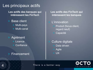 4
Les principaux actifs
Base client
Multi-pays
Multi-canal
Agrément
Licence
Confiance
Financement
L’innovation
Produit (focus client,
regard neuf)
Capacité
Culture digitale
Data driven
Agile
UX
Les actifs des FinTech qui
intéressent les banques
Les actifs des banques qui
intéressent les FinTech
 