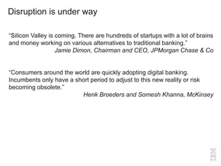 Disruption is under way
“Silicon Valley is coming. There are hundreds of startups with a lot of brains
and money working on various alternatives to traditional banking.”
Jamie Dimon, Chairman and CEO, JPMorgan Chase & Co
“Consumers around the world are quickly adopting digital banking.
Incumbents only have a short period to adjust to this new reality or risk
becoming obsolete.”
Henk Broeders and Somesh Khanna, McKinsey
 
