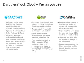 Disrupters’ tool: Cloud – Pay as you use
8
• Fidor2 is a “cloud native” bank
built on a cloud ecosystem of
financial product providers
• The bank built it’s own API
centric core bank platform
• Social media is used
exclusively for acquisition,
retention, cross sell, R&D
• Fidor has a community of
300k+ users and 65k+
customers (Aug 2014)
• IT cost per user is $15US,
average CpC is $32US (Aug
2014)
• Barclays1 “Pingit” cloud
based mobile payment
platform and service
launched in seven months
• A private cloud helps Pingit
deploy features 12x faster
• Pingit puts Barclays 2
years ahead of other UK
bank cashless capabilities
with 2.5M downloads and a
rich set of features and
functions for consumers,
small business and
corporate clients
• Crédit Agricole3 created a
platform that allows 3rd
parties to co-create apps
with CA customers.
• Customers that want to use
the apps are charged $1 a
month to secure their data.
• There are 20+ apps and
the majority of fees go to
the developers.
• Customers are getting the
latest technology and the
bank is tapping into open
innovation.
 