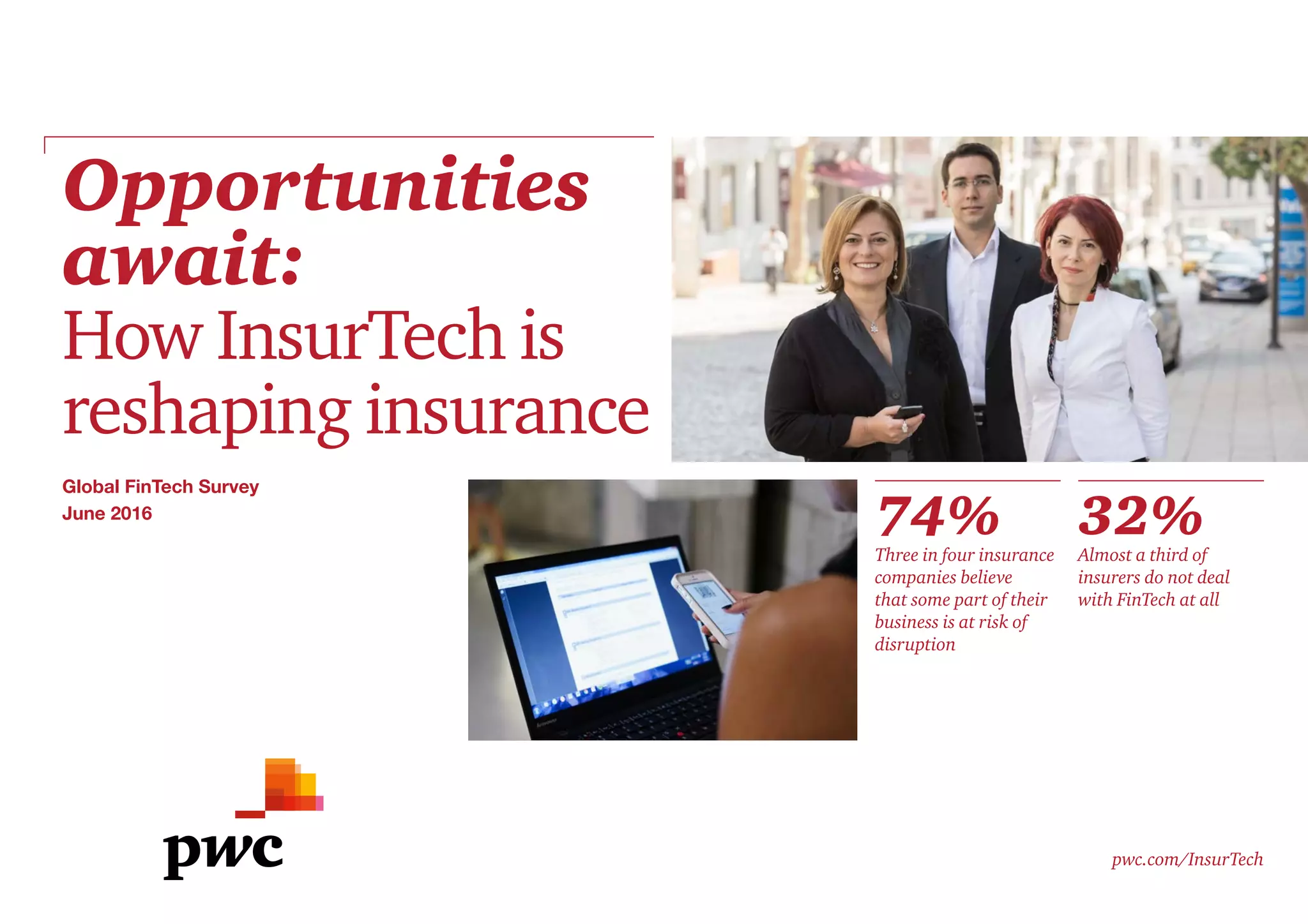 Opportunities
await:
How InsurTech is
reshaping insurance
pwc.com/InsurTech
74%Three in four insurance
companies believe
that some part of their
business is at risk of
disruption
32%Almost a third of
insurers do not deal
with FinTech at all
Global FinTech Survey
June 2016
 