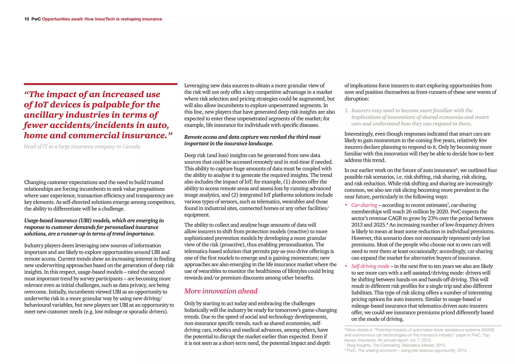 10 PwC Opportunities await: How InsurTech is reshaping insurance
Changing customer expectations and the need to build trusted
relationships are forcing incumbents to seek value propositions
where user experience, transaction efficiency and transparency are
key elements. As self-directed solutions emerge among competitors,
the ability to differentiate will be a challenge.
Usage-based insurance (UBI) models, which are emerging in
response to customer demands for personalised insurance
solutions, are a runner-up in terms of trend importance.
Industry players deem leveraging new sources of information
important and are likely to explore opportunities around UBI and
remote access. Current trends show an increasing interest in finding
new underwriting approaches based on the generation of deep risk
insights. In this respect, usage-based models – rated the second
most important trend by survey participants – are becoming more
relevant even as initial challenges, such as data privacy, are being
overcome. Initially, incumbents viewed UBI as an opportunity to
underwrite risk in a more granular way by using new driving/
behavioural variables, but new players see UBI as an opportunity to
meet new customer needs (e.g. low mileage or sporadic drivers).
Leveraging new data sources to obtain a more granular view of
the risk will not only offer a key competitive advantage in a market
where risk selection and pricing strategies could be augmented, but
will also allow incumbents to explore unpenetrated segments. In
this line, new players that have generated deep risk insights are also
expected to enter these unpenetrated segments of the market; for
example, life insurance for individuals with specific diseases.
Remote access and data capture was ranked the third most
important in the insurance landscape.
Deep risk (and loss) insights can be generated from new data
sources that could be accessed remotely and in real-time if needed.
This ability to capture huge amounts of data must be coupled with
the ability to analyse it to generate the required insights. The trend
also includes the impact of IoT; for example, (1) drones offer the
ability to access remote areas and assess loss by running advanced
image analytics, and (2) integrated IoT platforms solutions include
various types of sensors, such as telematics, wearables and those
found in industrial sites, connected homes or any other facilities/
equipment.
The ability to collect and analyse huge amounts of data will
allow insurers to shift from protection models (reactive) to more
sophisticated prevention models by developing a more granular
view of the risk (proactive), thus enabling personalisation. The
telematics-based solution that permits pay-as-you-drive offerings is
one of the first models to emerge and is gaining momentum; new
approaches are also emerging in the life insurance market where the
use of wearables to monitor the healthiness of lifestyles could bring
rewards and/or premium discounts among other benefits.
More innovation ahead
Only by starting to act today and embracing the challenges
holistically will the industry be ready for tomorrow’s game-changing
trends. Due to the speed of social and technology developments,
non-insurance specific trends, such as shared economies, self-
driving cars, robotics and medical advances, among others, have
the potential to disrupt the market earlier than expected. Even if
it is not seen as a short-term need, the potential impact and depth
of implications force insurers to start exploring opportunities from
now and position themselves as front-runners of these new waves of
disruption:
1.	 Insurers may need to become more familiar with the
implications of innovations of shared economies and smart
cars and understand how they can respond to them.
Interestingly, even though responses indicated that smart cars are
likely to gain momentum in the coming five years, relatively few
insurers declare planning to respond to it. Only by becoming more
familiar with this innovation will they be able to decide how to best
address this trend.
In our earlier work on the future of auto insurance6
, we outlined four
possible risk scenarios, i.e. risk shifting, risk sharing, risk slicing,
and risk reduction. While risk shifting and sharing are increasingly
common, we also see risk slicing becoming more prevalent in the
near future, particularly in the following ways:
•	 Car-sharing – according to recent estimates7
, car-sharing
memberships will reach 26 million by 2020. PwC expects the
sector’s revenue CAGR to grow by 23% over the period between
2013 and 2025.8
An increasing number of low-frequency drivers
is likely to mean at least some reduction in individual premiums.
However, this scenario does not necessarily represent only lost
premiums. Most of the people who choose not to own cars will
need to rent them at least occasionally; accordingly, car-sharing
can expand the market for alternative buyers of insurance.
•	 Self-driving mode – in the next five to ten years we also are likely
to see more cars with a self-assisted/driving mode: drivers will
be shifting between hands-on and hands-off driving. This will
result in different risk profiles for a single trip and also different
liabilities. This type of risk slicing offers a number of interesting
pricing options for auto insurers. Similar to usage-based or
mileage-based insurance that telematics-driven auto insurers
offer, we could see insurance premiums priced differently based
on the mode of driving.
“The impact of an increased use
of IoT devices is palpable for the
ancillary industries in terms of
fewer accidents/incidents in auto,
home and commercial insurance.”
Head of IT at a large insurance company in Canada
6
More details in “Potential impacts of automated driver assistance systems (ADAS)
and autonomous car technologies on the insurance industry” paper in PwC, Top
Issues. Insurance. An annual report, vol. 7, 2015.
7
Berg Insights, The Carsharing Telematics Market, 2015.
8
PwC, The sharing economy – sizing the revenue opportunity, 2014.
 