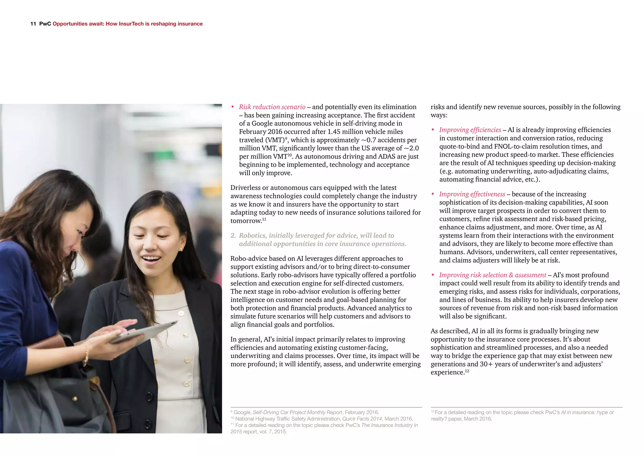 11 PwC Opportunities await: How InsurTech is reshaping insurance
•	 Risk reduction scenario – and potentially even its elimination
– has been gaining increasing acceptance. The first accident
of a Google autonomous vehicle in self-driving mode in
February 2016 occurred after 1.45 million vehicle miles
traveled (VMT)9
, which is approximately ~0.7 accidents per
million VMT, significantly lower than the US average of ~2.0
per million VMT10
. As autonomous driving and ADAS are just
beginning to be implemented, technology and acceptance
will only improve.
Driverless or autonomous cars equipped with the latest
awareness technologies could completely change the industry
as we know it and insurers have the opportunity to start
adapting today to new needs of insurance solutions tailored for
tomorrow.11
2.	 Robotics, initially leveraged for advice, will lead to
additional opportunities in core insurance operations.
Robo-advice based on AI leverages different approaches to
support existing advisors and/or to bring direct-to-consumer
solutions. Early robo-advisors have typically offered a portfolio
selection and execution engine for self-directed customers.
The next stage in robo-advisor evolution is offering better
intelligence on customer needs and goal-based planning for
both protection and financial products. Advanced analytics to
simulate future scenarios will help customers and advisors to
align financial goals and portfolios.
In general, AI’s initial impact primarily relates to improving
efficiencies and automating existing customer-facing,
underwriting and claims processes. Over time, its impact will be
more profound; it will identify, assess, and underwrite emerging
risks and identify new revenue sources, possibly in the following
ways:
•	 Improving efficiencies – AI is already improving efficiencies
in customer interaction and conversion ratios, reducing
quote-to-bind and FNOL-to-claim resolution times, and
increasing new product speed-to market. These efficiencies
are the result of AI techniques speeding up decision-making
(e.g. automating underwriting, auto-adjudicating claims,
automating financial advice, etc.).
•	 Improving effectiveness – because of the increasing
sophistication of its decision-making capabilities, AI soon
will improve target prospects in order to convert them to
customers, refine risk assessment and risk-based pricing,
enhance claims adjustment, and more. Over time, as AI
systems learn from their interactions with the environment
and advisors, they are likely to become more effective than
humans. Advisors, underwriters, call center representatives,
and claims adjusters will likely be at risk.
•	 Improving risk selection & assessment – AI’s most profound
impact could well result from its ability to identify trends and
emerging risks, and assess risks for individuals, corporations,
and lines of business. Its ability to help insurers develop new
sources of revenue from risk and non-risk based information
will also be significant.
As described, AI in all its forms is gradually bringing new
opportunity to the insurance core processes. It’s about
sophistication and streamlined processes, and also a needed
way to bridge the experience gap that may exist between new
generations and 30+ years of underwriter’s and adjusters’
experience.12
9
Google, Self-Driving Car Project Monthly Report, February 2016.
10
National Highway Traffic Safety Administration, Quick Facts 2014, March 2016.
11
For a detailed reading on the topic please check PwC’s The Insurance Industry in
2015 report, vol. 7, 2015.
12
For a detailed reading on the topic please check PwC’s AI in insurance: hype or
reality? paper, March 2016.
 