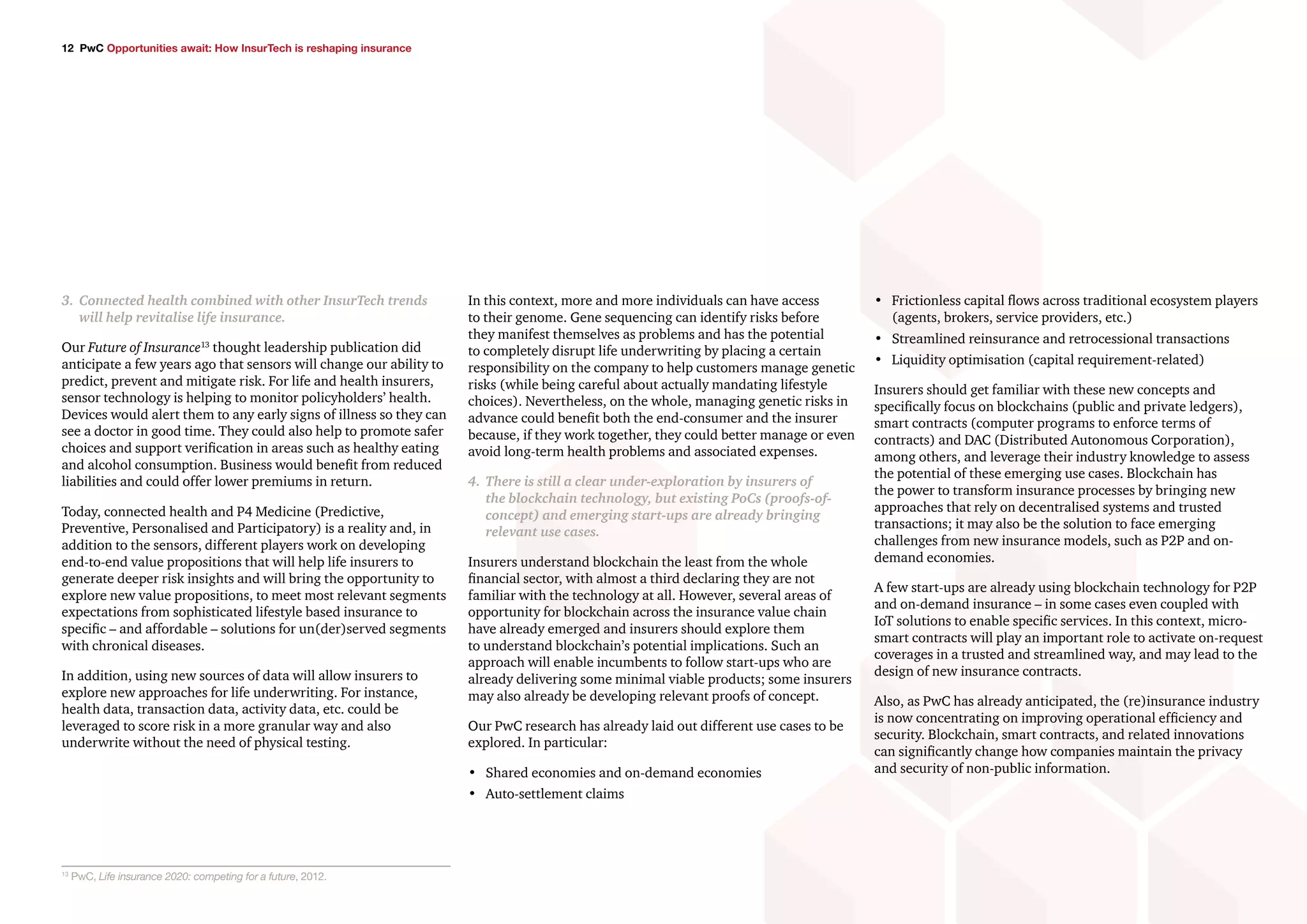 12 PwC Opportunities await: How InsurTech is reshaping insurance
•	 Frictionless capital flows across traditional ecosystem players
(agents, brokers, service providers, etc.)
•	 Streamlined reinsurance and retrocessional transactions
•	 Liquidity optimisation (capital requirement-related)
Insurers should get familiar with these new concepts and
specifically focus on blockchains (public and private ledgers),
smart contracts (computer programs to enforce terms of
contracts) and DAC (Distributed Autonomous Corporation),
among others, and leverage their industry knowledge to assess
the potential of these emerging use cases. Blockchain has
the power to transform insurance processes by bringing new
approaches that rely on decentralised systems and trusted
transactions; it may also be the solution to face emerging
challenges from new insurance models, such as P2P and on-
demand economies.
A few start-ups are already using blockchain technology for P2P
and on-demand insurance – in some cases even coupled with
IoT solutions to enable specific services. In this context, micro-
smart contracts will play an important role to activate on-request
coverages in a trusted and streamlined way, and may lead to the
design of new insurance contracts.
Also, as PwC has already anticipated, the (re)insurance industry
is now concentrating on improving operational efficiency and
security. Blockchain, smart contracts, and related innovations
can significantly change how companies maintain the privacy
and security of non-public information.
3.	 Connected health combined with other InsurTech trends
will help revitalise life insurance.
Our Future of Insurance13
thought leadership publication did
anticipate a few years ago that sensors will change our ability to
predict, prevent and mitigate risk. For life and health insurers,
sensor technology is helping to monitor policyholders’ health.
Devices would alert them to any early signs of illness so they can
see a doctor in good time. They could also help to promote safer
choices and support verification in areas such as healthy eating
and alcohol consumption. Business would benefit from reduced
liabilities and could offer lower premiums in return.
Today, connected health and P4 Medicine (Predictive,
Preventive, Personalised and Participatory) is a reality and, in
addition to the sensors, different players work on developing
end-to-end value propositions that will help life insurers to
generate deeper risk insights and will bring the opportunity to
explore new value propositions, to meet most relevant segments
expectations from sophisticated lifestyle based insurance to
specific – and affordable – solutions for un(der)served segments
with chronical diseases.
In addition, using new sources of data will allow insurers to
explore new approaches for life underwriting. For instance,
health data, transaction data, activity data, etc. could be
leveraged to score risk in a more granular way and also
underwrite without the need of physical testing.
13
PwC, Life insurance 2020: competing for a future, 2012.
In this context, more and more individuals can have access
to their genome. Gene sequencing can identify risks before
they manifest themselves as problems and has the potential
to completely disrupt life underwriting by placing a certain
responsibility on the company to help customers manage genetic
risks (while being careful about actually mandating lifestyle
choices). Nevertheless, on the whole, managing genetic risks in
advance could benefit both the end-consumer and the insurer
because, if they work together, they could better manage or even
avoid long-term health problems and associated expenses.
4.	 There is still a clear under-exploration by insurers of
the blockchain technology, but existing PoCs (proofs-of-
concept) and emerging start-ups are already bringing
relevant use cases.
Insurers understand blockchain the least from the whole
financial sector, with almost a third declaring they are not
familiar with the technology at all. However, several areas of
opportunity for blockchain across the insurance value chain
have already emerged and insurers should explore them
to understand blockchain’s potential implications. Such an
approach will enable incumbents to follow start-ups who are
already delivering some minimal viable products; some insurers
may also already be developing relevant proofs of concept.
Our PwC research has already laid out different use cases to be
explored. In particular:
•	 Shared economies and on-demand economies
•	 Auto-settlement claims
 