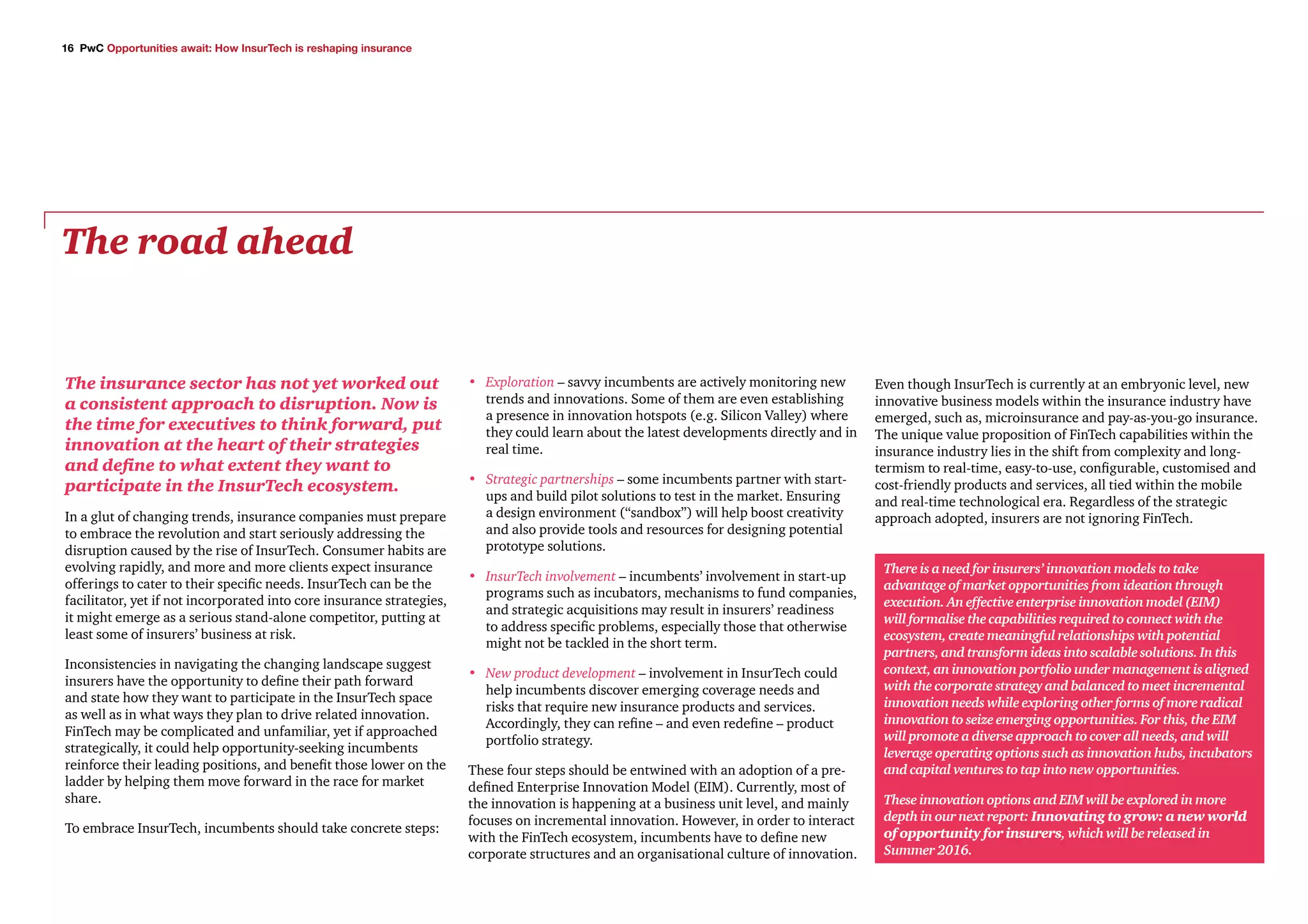 16 PwC Opportunities await: How InsurTech is reshaping insurance
The insurance sector has not yet worked out
a consistent approach to disruption. Now is
the time for executives to think forward, put
innovation at the heart of their strategies
and define to what extent they want to
participate in the InsurTech ecosystem.
In a glut of changing trends, insurance companies must prepare
to embrace the revolution and start seriously addressing the
disruption caused by the rise of InsurTech. Consumer habits are
evolving rapidly, and more and more clients expect insurance
offerings to cater to their specific needs. InsurTech can be the
facilitator, yet if not incorporated into core insurance strategies,
it might emerge as a serious stand-alone competitor, putting at
least some of insurers’ business at risk.
Inconsistencies in navigating the changing landscape suggest
insurers have the opportunity to define their path forward
and state how they want to participate in the InsurTech space
as well as in what ways they plan to drive related innovation.
FinTech may be complicated and unfamiliar, yet if approached
strategically, it could help opportunity-seeking incumbents
reinforce their leading positions, and benefit those lower on the
ladder by helping them move forward in the race for market
share.
To embrace InsurTech, incumbents should take concrete steps:
•	 Exploration – savvy incumbents are actively monitoring new
trends and innovations. Some of them are even establishing
a presence in innovation hotspots (e.g. Silicon Valley) where
they could learn about the latest developments directly and in
real time.
•	 Strategic partnerships – some incumbents partner with start-
ups and build pilot solutions to test in the market. Ensuring
a design environment (“sandbox”) will help boost creativity
and also provide tools and resources for designing potential
prototype solutions.
•	 InsurTech involvement – incumbents’ involvement in start-up
programs such as incubators, mechanisms to fund companies,
and strategic acquisitions may result in insurers’ readiness
to address specific problems, especially those that otherwise
might not be tackled in the short term.
•	 New product development – involvement in InsurTech could
help incumbents discover emerging coverage needs and
risks that require new insurance products and services.
Accordingly, they can refine – and even redefine – product
portfolio strategy.
These four steps should be entwined with an adoption of a pre-
defined Enterprise Innovation Model (EIM). Currently, most of
the innovation is happening at a business unit level, and mainly
focuses on incremental innovation. However, in order to interact
with the FinTech ecosystem, incumbents have to define new
corporate structures and an organisational culture of innovation.
Even though InsurTech is currently at an embryonic level, new
innovative business models within the insurance industry have
emerged, such as, microinsurance and pay-as-you-go insurance.
The unique value proposition of FinTech capabilities within the
insurance industry lies in the shift from complexity and long-
termism to real-time, easy-to-use, configurable, customised and
cost-friendly products and services, all tied within the mobile
and real-time technological era. Regardless of the strategic
approach adopted, insurers are not ignoring FinTech.
The road ahead
There is a need for insurers’ innovation models to take
advantage of market opportunities from ideation through
execution. An effective enterprise innovation model (EIM)
will formalise the capabilities required to connect with the
ecosystem, create meaningful relationships with potential
partners, and transform ideas into scalable solutions. In this
context, an innovation portfolio under management is aligned
with the corporate strategy and balanced to meet incremental
innovation needs while exploring other forms of more radical
innovation to seize emerging opportunities. For this, the EIM
will promote a diverse approach to cover all needs, and will
leverage operating options such as innovation hubs, incubators
and capital ventures to tap into new opportunities.
These innovation options and EIM will be explored in more
depth in our next report: Innovating to grow: a new world
of opportunity for insurers, which will be released in
Summer 2016.
 