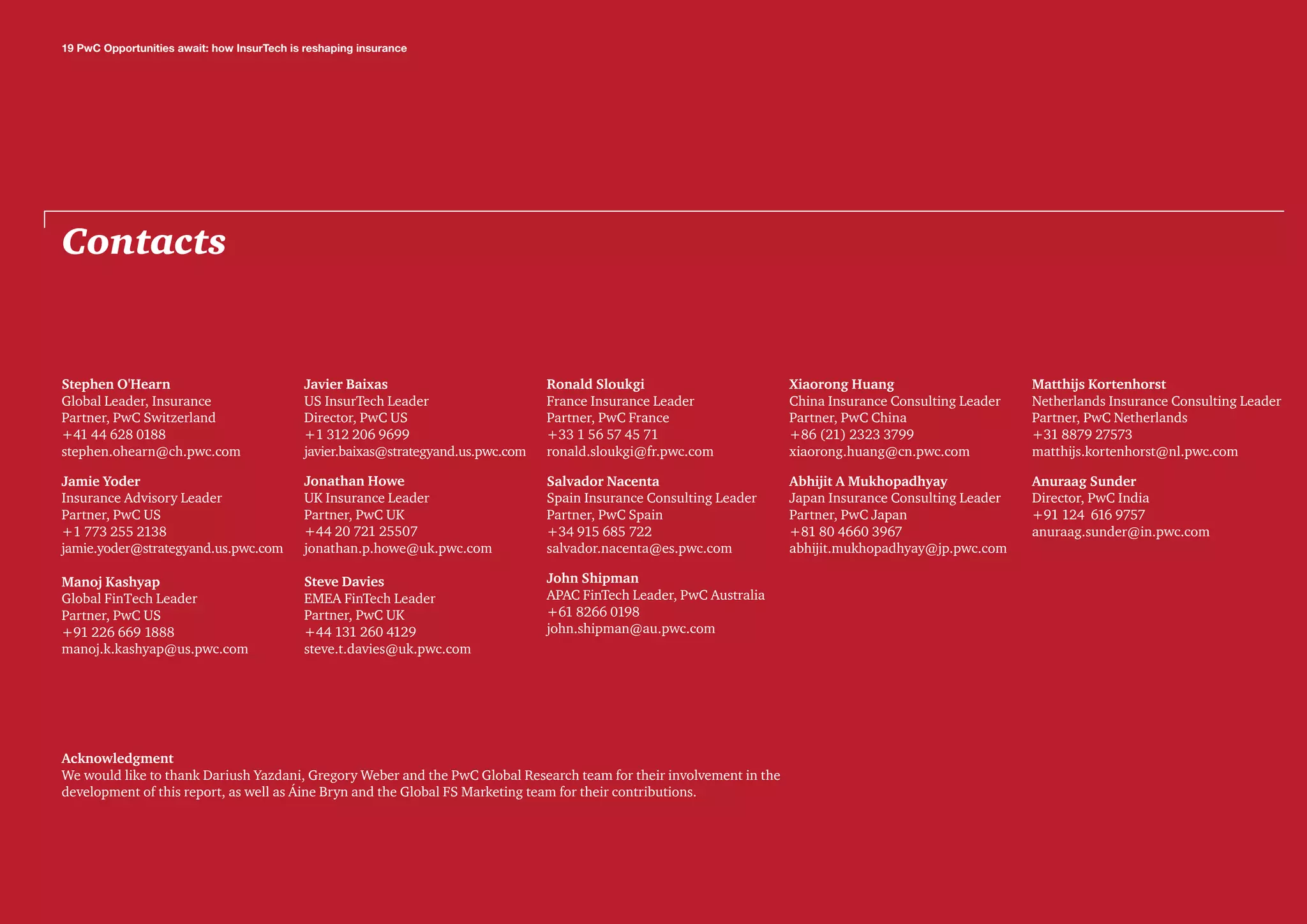 Contacts
Acknowledgment
We would like to thank Dariush Yazdani, Gregory Weber and the PwC Global Research team for their involvement in the
development of this report, as well as Áine Bryn and the Global FS Marketing team for their contributions.
Stephen O'Hearn
Global Leader, Insurance
Partner, PwC Switzerland
+41 44 628 0188
stephen.ohearn@ch.pwc.com
Jamie Yoder
Insurance Advisory Leader
Partner, PwC US
+1 773 255 2138
jamie.yoder@strategyand.us.pwc.com
Manoj Kashyap
Global FinTech Leader
Partner, PwC US
+91 226 669 1888
manoj.k.kashyap@us.pwc.com
Javier Baixas
US InsurTech Leader
Director, PwC US
+1 312 206 9699
javier.baixas@strategyand.us.pwc.com
Jonathan Howe
UK Insurance Leader
Partner, PwC UK
+44 20 721 25507
jonathan.p.howe@uk.pwc.com
Steve Davies
EMEA FinTech Leader
Partner, PwC UK
+44 131 260 4129
steve.t.davies@uk.pwc.com
Ronald Sloukgi
France Insurance Leader
Partner, PwC France
+33 1 56 57 45 71
ronald.sloukgi@fr.pwc.com
Salvador Nacenta
Spain Insurance Consulting Leader
Partner, PwC Spain
+34 915 685 722
salvador.nacenta@es.pwc.com
John Shipman
APAC FinTech Leader, PwC Australia
+61 8266 0198
john.shipman@au.pwc.com
Xiaorong Huang
China Insurance Consulting Leader
Partner, PwC China
+86 (21) 2323 3799
xiaorong.huang@cn.pwc.com
Abhijit A Mukhopadhyay
Japan Insurance Consulting Leader
Partner, PwC Japan
+81 80 4660 3967
abhijit.mukhopadhyay@jp.pwc.com
19 PwC Opportunities await: how InsurTech is reshaping insurance
Matthijs Kortenhorst
Netherlands Insurance Consulting Leader
Partner, PwC Netherlands
+31 8879 27573
matthijs.kortenhorst@nl.pwc.com
Anuraag Sunder
Director, PwC India
+91 124 616 9757
anuraag.sunder@in.pwc.com
 