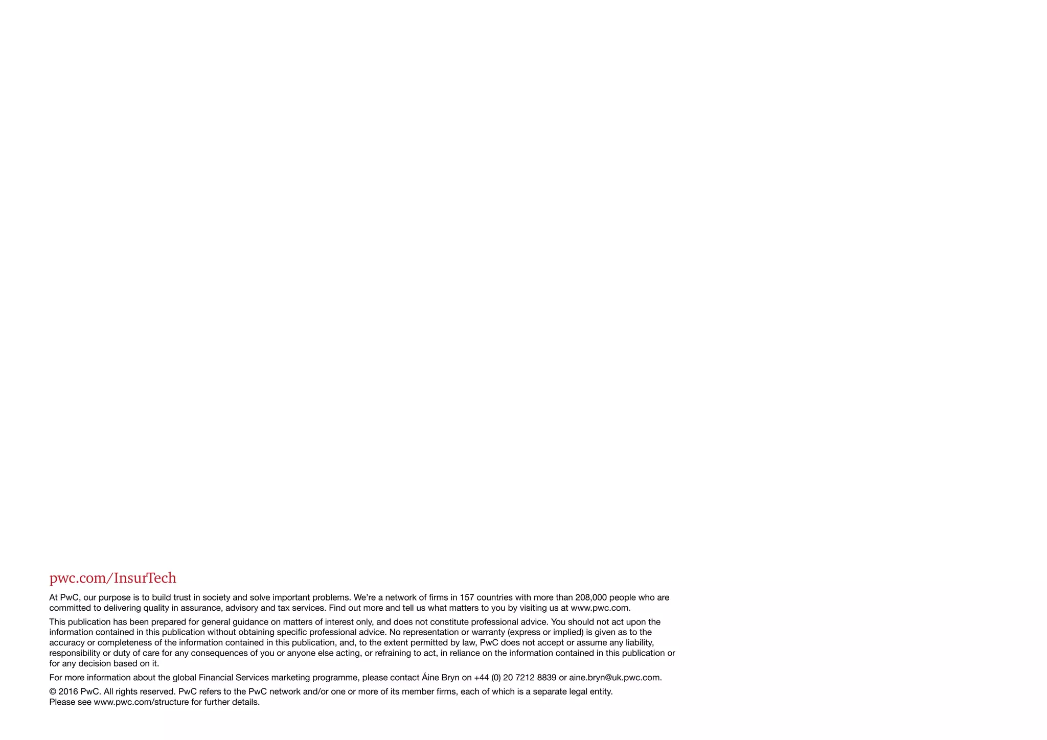 pwc.com/InsurTech
At PwC, our purpose is to build trust in society and solve important problems. We’re a network of firms in 157 countries with more than 208,000 people who are
committed to delivering quality in assurance, advisory and tax services. Find out more and tell us what matters to you by visiting us at www.pwc.com.
This publication has been prepared for general guidance on matters of interest only, and does not constitute professional advice. You should not act upon the
information contained in this publication without obtaining specific professional advice. No representation or warranty (express or implied) is given as to the
accuracy or completeness of the information contained in this publication, and, to the extent permitted by law, PwC does not accept or assume any liability,
responsibility or duty of care for any consequences of you or anyone else acting, or refraining to act, in reliance on the information contained in this publication or
for any decision based on it.
For more information about the global Financial Services marketing programme, please contact Áine Bryn on +44 (0) 20 7212 8839 or aine.bryn@uk.pwc.com.
© 2016 PwC. All rights reserved. PwC refers to the PwC network and/or one or more of its member firms, each of which is a separate legal entity.
Please see www.pwc.com/structure for further details.	
 