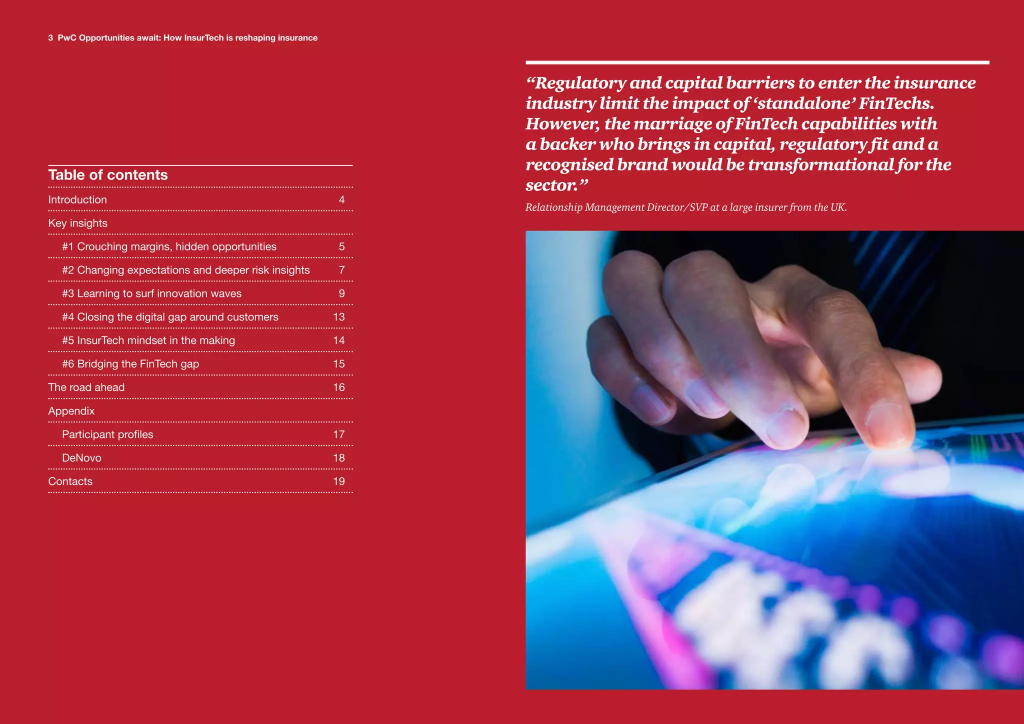 3 PwC Opportunities await: How InsurTech is reshaping insurance
Title
Table of contents
Introduction	4
Key insights	
#1 Crouching margins, hidden opportunities	 5
#2 Changing expectations and deeper risk insights	 7
#3 Learning to surf innovation waves	 9
#4 Closing the digital gap around customers	 13
#5 InsurTech mindset in the making	 14
#6 Bridging the FinTech gap	 15
The road ahead	 16
Appendix	
Participant profiles	 17
DeNovo	18
Contacts	19
3 PwC Opportunities await: How InsurTech is reshaping insurance
“Regulatory and capital barriers to enter the insurance
industry limit the impact of ‘standalone’ FinTechs.
However, the marriage of FinTech capabilities with
a backer who brings in capital, regulatory fit and a
recognised brand would be transformational for the
sector.”
Relationship Management Director/SVP at a large insurer from the UK.
 
