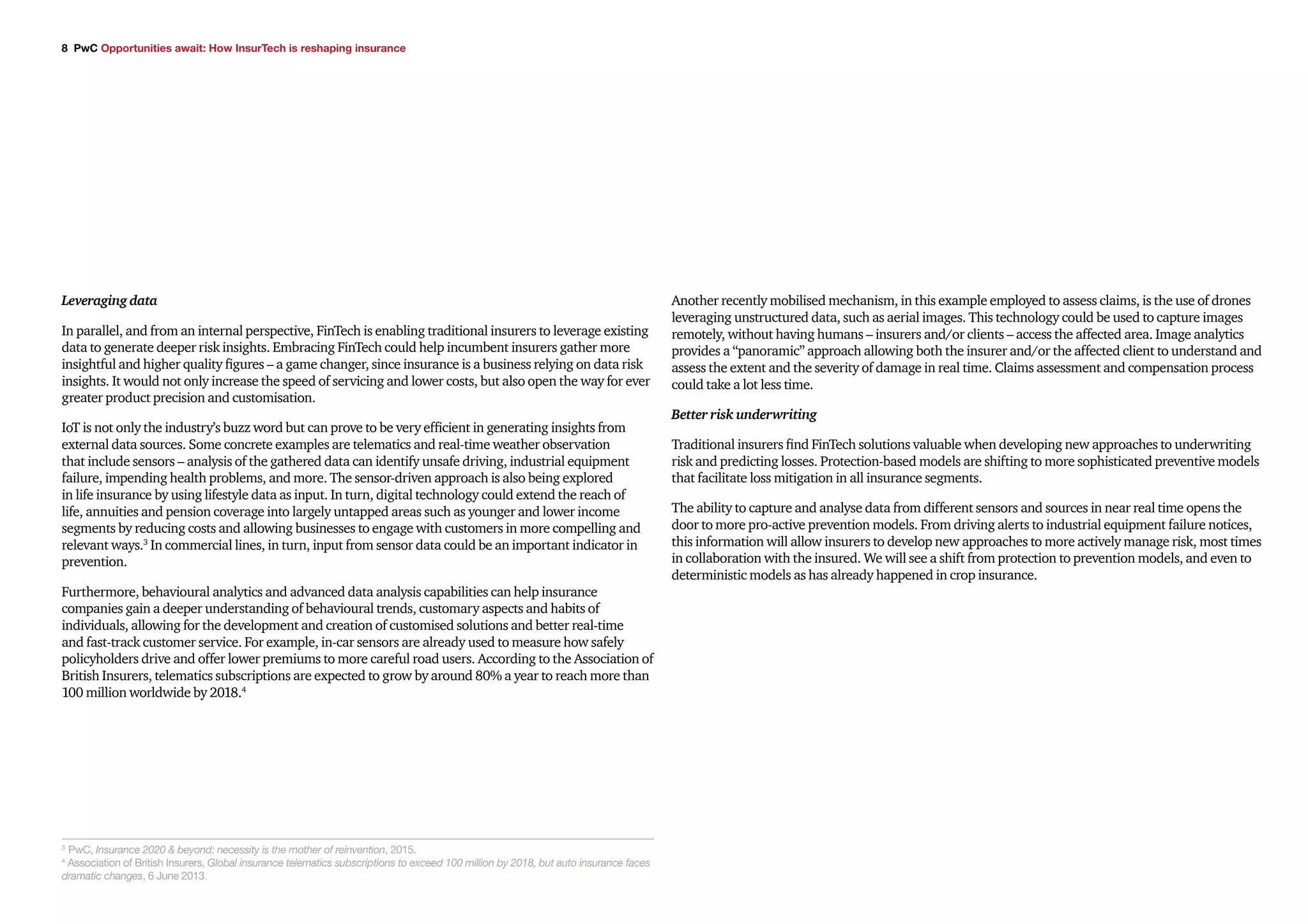 8 PwC Opportunities await: How InsurTech is reshaping insurance
Leveraging data
In parallel, and from an internal perspective, FinTech is enabling traditional insurers to leverage existing
data to generate deeper risk insights. Embracing FinTech could help incumbent insurers gather more
insightful and higher quality figures – a game changer, since insurance is a business relying on data risk
insights. It would not only increase the speed of servicing and lower costs, but also open the way for ever
greater product precision and customisation.
IoT is not only the industry’s buzz word but can prove to be very efficient in generating insights from
external data sources. Some concrete examples are telematics and real-time weather observation
that include sensors – analysis of the gathered data can identify unsafe driving, industrial equipment
failure, impending health problems, and more. The sensor-driven approach is also being explored
in life insurance by using lifestyle data as input. In turn, digital technology could extend the reach of
life, annuities and pension coverage into largely untapped areas such as younger and lower income
segments by reducing costs and allowing businesses to engage with customers in more compelling and
relevant ways.3
In commercial lines, in turn, input from sensor data could be an important indicator in
prevention.
Furthermore, behavioural analytics and advanced data analysis capabilities can help insurance
companies gain a deeper understanding of behavioural trends, customary aspects and habits of
individuals, allowing for the development and creation of customised solutions and better real-time
and fast-track customer service. For example, in-car sensors are already used to measure how safely
policyholders drive and offer lower premiums to more careful road users. According to the Association of
British Insurers, telematics subscriptions are expected to grow by around 80% a year to reach more than
100 million worldwide by 2018.4
Another recently mobilised mechanism, in this example employed to assess claims, is the use of drones
leveraging unstructured data, such as aerial images. This technology could be used to capture images
remotely, without having humans – insurers and/or clients – access the affected area. Image analytics
provides a “panoramic” approach allowing both the insurer and/or the affected client to understand and
assess the extent and the severity of damage in real time. Claims assessment and compensation process
could take a lot less time.
Better risk underwriting
Traditional insurers find FinTech solutions valuable when developing new approaches to underwriting
risk and predicting losses. Protection-based models are shifting to more sophisticated preventive models
that facilitate loss mitigation in all insurance segments.
The ability to capture and analyse data from different sensors and sources in near real time opens the
door to more pro-active prevention models. From driving alerts to industrial equipment failure notices,
this information will allow insurers to develop new approaches to more actively manage risk, most times
in collaboration with the insured. We will see a shift from protection to prevention models, and even to
deterministic models as has already happened in crop insurance.
3
PwC, Insurance 2020 & beyond: necessity is the mother of reinvention, 2015.
4
Association of British Insurers, Global insurance telematics subscriptions to exceed 100 million by 2018, but auto insurance faces
dramatic changes, 6 June 2013.
 