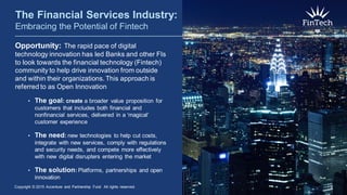 Opportunity: The rapid pace of digital
technology innovation has led Banks and other FIs
to look towards the financial technology (Fintech)
community to help drive innovation from outside
and within their organizations. This approach is
referred to as Open Innovation
• The goal: create a broader value proposition for
customers that includes both financial and
nonfinancial services, delivered in a ‘magical’
customer experience
• The need: new technologies to help cut costs,
integrate with new services, comply with regulations
and security needs, and compete more effectively
with new digital disrupters entering the market
• The solution: Platforms, partnerships and open
innovation
The Financial Services Industry:
Embracing the Potential of Fintech
Copyright © 2015 Accenture and Partnership Fund All rights reserved. 2
 