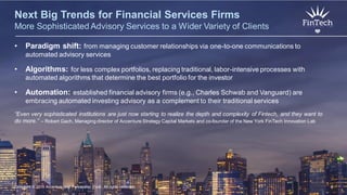 Copyright © 2015 Accenture All rights reserved. 6
Next Big Trends for Financial Services Firms
More Sophisticated Advisory Services to a Wider Variety of Clients
• Paradigm shift: from managing customer relationships via one-to-one communications to
automated advisory services
• Algorithms: for less complex portfolios, replacing traditional, labor-intensive processes with
automated algorithms that determine the best portfolio for the investor
• Automation: established financial advisory firms (e.g., Charles Schwab and Vanguard) are
embracing automated investing advisory as a complement to their traditional services
“Even very sophisticated institutions are just now starting to realize the depth and complexity of Fintech, and they want to
do more.” – Robert Gach, Managing director of Accenture Strategy Capital Markets and co-founder of the New York FinTech Innovation Lab
Copyright © 2015 Accenture and Partnership Fund All rights reserved. 6
 