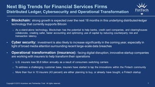 Next Big Trends for Financial Services Firms
Distributed Ledger, Cybersecurity and Operational Transformation
• Blockchain: strong growth is expected over the next 18 months in this underlying distributed-ledger
technology that currently supports Bitcoin
o As a stand-alone technology, Blockchain has the potential to help banks, credit card companies, and clearinghouses
collaborate, creating safer, faster accounting and optimizing use of capital by reducing counterparty risk and
transaction latency
• Cyber security: investment is also likely to increase significantly in the coming year, especially in
light of broad media attention surrounding recent large-scale data breaches
• Operational transformation (insurance): facing digital disruption, innovative startup companies
are working with insurers to help transform their operations
o U.S. insurers lose $5.8 billion annually as a result of consumers switching carriers
o To address a challenging customer base, insurers have started to tap the innovations within the Fintech community
o More than four in 10 insurers (43 percent) are either planning to buy, or already have bought, a Fintech startup
Copyright © 2015 Accenture and Partnership Fund All rights reserved. 7
 