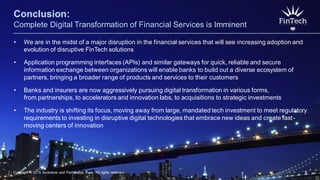Copyright © 2015 Accenture and Partnership Fund All rights reserved. 8
Conclusion:
Complete Digital Transformation of Financial Services is Imminent
• We are in the midst of a major disruption in the financial services that will see increasing adoption and
evolution of disruptive FinTech solutions
• Application programming interfaces (APIs) and similar gateways for quick, reliable and secure
information exchange between organizations will enable banks to build out a diverse ecosystem of
partners, bringing a broader range of products and services to their customers
• Banks and insurers are now aggressively pursuing digital transformation in various forms,
from partnerships, to accelerators and innovation labs, to acquisitions to strategic investments
• The industry is shifting its focus, moving away from large, mandated tech investment to meet regulatory
requirements to investing in disruptive digital technologies that embrace new ideas and create fast-
moving centers of innovation
Copyright © 2015 Accenture and Partnership Fund All rights reserved. 8
 