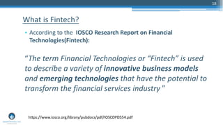 18
• According to the IOSCO Research Report on Financial
Technologies(Fintech):
“The term Financial Technologies or “Fintech” is used
to describe a variety of innovative business models
and emerging technologies that have the potential to
transform the financial services industry ”
What is Fintech?
https://www.iosco.org/library/pubdocs/pdf/IOSCOPD554.pdf
 