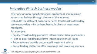 19
Offer one or more specific financial products or services in an
automated fashion through the use of the internet.
Unbundle the different financial services traditionally offered by
service providers -- incumbent banks, brokers or investment
managers.
For example:
• Equity crowdfunding platforms intermediate share placements
• Peer-to-peer lending platforms intermediate or sell loans
• Robo-advisers provide automated investment advice
• Social trading platforms offer brokerage and investing services
Innovative Fintech business models
Ref: https://www.iosco.org/library/pubdocs/pdf/IOSCOPD554.pdf
 