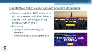 4
Quantitative Analytics and Big Data Analytics Onboarding
• Trained more than 1000 students in
Quantitative methods, Data Science
and Big Data Technologies using
MATLAB, Python and R
• Launching
▫ Analytics Certificate Program
(Summer)
▫ Fintech Certification program (Fall)
 