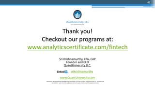 Thank you!
Checkout our programs at:
www.analyticscertificate.com/fintech
Sri Krishnamurthy, CFA, CAP
Founder and CEO
QuantUniversity LLC.
srikrishnamurthy
www.QuantUniversity.com
Information, data and drawings embodied in this presentation are strictly a property of QuantUniversity LLC. and shall not be
distributed or used in any other publication without the prior written consent of QuantUniversity LLC.
41
 