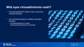 Mitä lupia virtuaalitoiminta vaatii?
 Virtuaalirekisteröinti mikäli ei liiku muuta kuin
virtuaalivaluuttaa
 Jos virtuaalivaluuttaa ja virallista valuuttaa
tarvitaan
 Virtuaalirekisteröinnin lisäksi
maksulaitosrekisteröinti tai toimilupa
3.2.2020
Henna Toivonen
12
Tarkista valuuttatermit
 