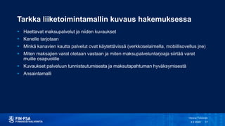 Tarkka liiketoimintamallin kuvaus hakemuksessa
 Haettavat maksupalvelut ja niiden kuvaukset
 Kenelle tarjotaan
 Minkä kanavien kautta palvelut ovat käytettävissä (verkkoselaimella, mobiilisovellus jne)
 Miten maksajien varat otetaan vastaan ja miten maksupalveluntarjoaja siirtää varat
muille osapuolille
 Kuvaukset palveluun tunnistautumisesta ja maksutapahtuman hyväksymisestä
 Ansaintamalli
3.2.2020
Henna Toivonen
17
 