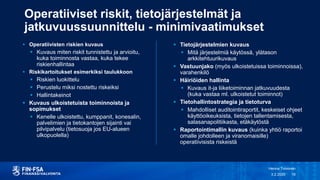 Operatiiviset riskit, tietojärjestelmät ja
jatkuvuussuunnittelu - minimivaatimukset
 Tietojärjestelmien kuvaus
 Mitä järjestelmiä käytössä, ylätason
arkkitehtuurikuvaus
 Vastuunjako (myös ulkoistetuissa toiminnoissa),
varahenkilö
 Häiriöiden hallinta
 Kuvaus it-ja liiketoiminnan jatkuvuudesta
(kuka vastaa ml. ulkoistetut toiminnot)
 Tietohallintostrategia ja tietoturva
 Mahdolliset auditointiraportit, keskeiset ohjeet
käyttöoikeuksista, tietojen tallentamisesta,
salasanapolitiikasta, etäkäytöstä
 Raportointimallin kuvaus (kuinka yhtiö raportoi
omalle johdolleen ja viranomaisille)
operatiivisista riskeistä
3.2.2020
Henna Toivonen
18
 Operatiivisten riskien kuvaus
 Kuvaus miten riskit tunnistettu ja arvioitu,
kuka toiminnosta vastaa, kuka tekee
riskienhallintaa
 Riskikartoitukset esimerkiksi taulukkoon
 Riskien luokittelu
 Perustelu miksi nostettu riskeiksi
 Hallintakeinot
 Kuvaus ulkoistetuista toiminnoista ja
sopimukset
 Kenelle ulkoistettu, kumppanit, konesalin,
palvelimien ja tietokantojen sijainti vai
pilvipalvelu (tietosuoja jos EU-alueen
ulkopuolella)
 