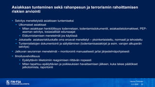 Asiakkaan tunteminen sekä rahanpesun ja terrorismin rahoittamisen
riskien arviointi
 Selvitys menettelyistä asiakkaan tuntemiseksi
 Ulkomaiset asiakkaat
 Miten asiakkaan henkilöllisyys todennetaan, todentamisdokumentit, asiakastietolomakkeet, PEP-
aseman selvitys, tosiasialliset edunsaajat
 Etätunnistamisen menetelmät jos käytössä
 Jokaiselle asiakasriskiluokalle oma eroavat menettelyt – yksinkertaistettu, normaali ja tehostettu
 Tuntemistietojen dokumentointi ja säilyttäminen (todentamisasiakirjat ja esim. varojen alkuperän
selvitys)
 Jatkuvan seurannan menetelmät – monitorointi manuaalisesti ja/tai järjestelmäpohjaisesti
 Ilmoitusvelvollisuus
 Epäilyttäviin liiketoimiin reagoimisen riittävän nopeasti
 Miten tapahtuu epäilyttävien ja poikkeuksien havaitsemisen jälkeen, kuka tekee päätökset
jatkotoimista, raportointi
3.2.2020
Henna Toivonen
22
 