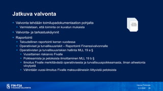 Jatkuva valvonta
 Valvonta tehdään toimilupadokumentaation pohjalta
 Varmistetaan, että toiminta on kuvatun mukaista
 Valvonta- ja tarkastuskäynnit
 Raportointi
 Taloudellinen raportointi kerran vuodessa
 Operatiiviset ja turvallisuusriskit – Raportointi Finanssivalvonnalle
 Operatiivisten ja turvallisuusriskien hallinta MLL 19 a §
 Vuosittainen riskiarvio Fivalle
 Poikkeamista ja petoksista ilmoittaminen MLL 19 b §
 Ilmoitus Fivalle merkittävästä operatiivisesta ja turvallisuuspoikkeamasta, ilman aiheetonta
viivytystä
 Vähintään vuosi-ilmoitus Fivalle maksuvälineisiin liittyvistä petoksista
3.2.2020
Henna Toivonen
26
 