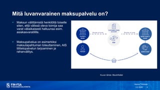 Mitä luvanvarainen maksupalvelu on?
 Maksun välittämistä henkilöltä toiselle
siten, että välissä oleva toimija saa
varat väliaikaisesti haltuunsa esim.
asiakasvaratilille.
 Maksupalvelua on esimerkiksi
maksutapahtuman toteuttaminen, AIS
tilitietopalvelun tarjoaminen ja
rahanvälitys.
3.2.2020
Henna Toivonen
4
Kuvan lähde: BlackWallet
 