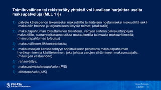 Toimiluvallinen tai rekisteröity yhteisö voi luvallaan harjoittaa useita
maksupalveluja (MLL 1 §)
1) palvelu käteispanon tekemiseksi maksutilille tai käteisen nostamiseksi maksutililtä sekä
maksutilin hoitoon ja tarjoamiseen liittyvät toimet; (maksutilit)
2) maksutapahtuman toteuttaminen tilisiirtona, varojen siirtona palveluntarjoajan
maksutilille, suoraveloituksena taikka maksukortilla tai muulla maksuvälineellä;
(maksutapahtuman toteutus)
3) maksuvälineen liikkeeseenlasku;
4) maksunsaajan kanssa tehtyyn sopimukseen perustuva maksutapahtuman
hyväksyminen ja käsitteleminen, joka johtaa varojen siirtämiseen maksunsaajalle;
(maksujen vastaanotto)
5) rahanvälitys;
6) maksutoimeksiantopalvelu; (PIS)
7) tilitietopalvelu (AIS)
3.2.2020
Henna Toivonen
5
 