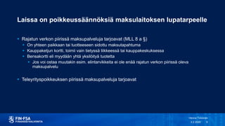 Laissa on poikkeussäännöksiä maksulaitoksen lupatarpeelle
 Rajatun verkon piirissä maksupalveluja tarjoavat (MLL 8 a §)
 On yhteen paikkaan tai tuotteeseen sidottu maksutapahtuma
 Kauppaketjun kortti, toimii vain tietyssä liikkeessä tai kauppakeskuksessa
 Bensakortti eli myydään yhtä yksilöityä tuotetta
 Jos voi ostaa muutakin esim. elintarvikkeita ei ole enää rajatun verkon piirissä oleva
maksupalvelu
 Teleyrityspoikkeuksen piirissä maksupalveluja tarjoavat
3.2.2020
Henna Toivonen
6
 