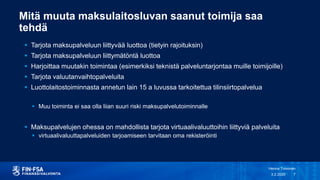 Mitä muuta maksulaitosluvan saanut toimija saa
tehdä
 Tarjota maksupalveluun liittyvää luottoa (tietyin rajoituksin)
 Tarjota maksupalveluun liittymätöntä luottoa
 Harjoittaa muutakin toimintaa (esimerkiksi teknistä palveluntarjontaa muille toimijoille)
 Tarjota valuutanvaihtopalveluita
 Luottolaitostoiminnasta annetun lain 15 a luvussa tarkoitettua tilinsiirtopalvelua
 Muu toiminta ei saa olla liian suuri riski maksupalvelutoiminnalle
 Maksupalvelujen ohessa on mahdollista tarjota virtuaalivaluuttoihin liittyviä palveluita
 virtuaalivaluuttapalveluiden tarjoamiseen tarvitaan oma rekisteröinti
3.2.2020
Henna Toivonen
7
 