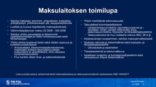 Maksulaitoksen toimilupa
 Yhtiön merkittävät sidonnaisuudet
 Taloudelliset toimintaedellytykset
 Liiketoimintasuunnitelma, kannattavuusarviot ja -
tavoitteet, omien varojen riittävyyden arvio,
pääomasuunnitelma, kirjanpito- ja tilinpäätösjärjestelmä
 Vastuuvakuutus tai muu vastaava vakuus (MLL 26 a §)
 Asiakasvarojen suojaaminen, selvitys maksujenvälityksestä
 Sisäinen valvonta ja riskienhallinta sekä kirjanpito- ja
tilinpäätösjärjestelmä
 Ulkoistukset ja asiamiehet
 Tietojärjestelmät ja tietoturvallisuus
 Asiakkaan tuntemis- ja tunnistamisjärjestelmä sekä
rahanpesuun liittyvä riskienhallinta
3.2.2020
Henna Toivonen
9
 Selvitys hakijasta: toiminimi, yhteystiedot, kotipaikka,
yhtiöjärjestys, yhtiökokouksen ptk, kaupparekisteriote
 Luettelo ja kuvaus tarjottavista maksupalveluista
 Vähimmäispääoman maksu 20 000€ - 350 000€
 Selvitys yhtiön perustajista ja tärkeimmät
osakkeenomistajat ja niiden omistusosuudet sekä
tilintarkastajat
 Yhtiön johtoa koskevat tiedot sekä näiden sopivuus ja
luotettavuusselvitykset
 Ansioluettelot, liiketoimintakieltorekisteriote,
maistraatin todistus täysivaltaisuudesta,
maksuhäiriö ja ulosottotiedot, oma vakuutus
hyvämaineisuudesta
 Fiva hankkii otteet rikos- ja sakkorekisteristä
Lista suuntaa-antava, tarkemmat tiedot maksulaitoslaissa ja valtiovarainministeriön asetuksessa VMA 1040/2017
 