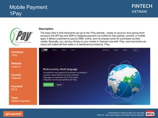 @FintechVN
FINTECH
VIETNAM
POWERED BY FINTECH MEETUP VIETNAM
FIND US: http://www.meetup.com/Fintech-Vietnam-Meetup/
Description
Payoo is an e-wallet services company designed to “assist users in buying, selling and making
transactions” online. Payoo offers services to both individuals and businesses. For personal users, Payoo
provides a digital wallet that can be loaded via bank transfer to make purchases on the Internet; for
businesses, Payoo’s e-wallet acts as an intermediary to enable online businesses to accept payments
online.
Mobile Payment
Payoo
Country/City
Vietnam/Saigon
Founded
2014
Topic
Mobile Payment
Company
Payoo
Website
payoo.vn
 